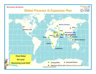 We Commit, We Deliver !

                          Global Presence & Expansion Plan


                                                                  Munich, Germany

                                                                                       China
                     California, USA
                                                                       Iran
                                                        Uganda        Ahmedabad,
                                                                      Ahmedabad India

                                                 Kenya     KSA Dubai, UAE Bangladesh
                                       Ghana           Tanzania Oman            Thailand

                                                                                           Jakarta, Indonesia

                                            Zambia


                                                            SauthAfrica




            Think Global
             Act Local
                                                     Existing Office          Associated Partner
      Maximizing Local Staff
                                                     Planned in 2010 to 2011 Depends on Business priority
                                       Company Confidential
 