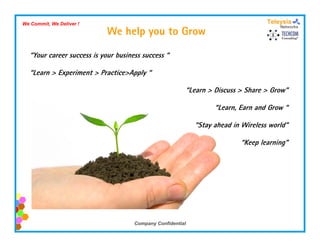 We Commit, We Deliver !
                            We help you to Grow

  “Your career success is your business success “

  “Learn > Experiment > Practice>Apply “

                                                        “Learn > Discuss > Share > Grow”

                                                                  “Learn Earn and Grow “
                                                                   Learn,

                                                            “Stay ahead in Wireless world”

                                                                          “Keep learning”




                                     Company Confidential
 