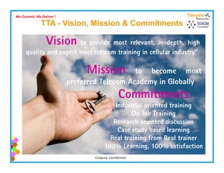 We Commit, We Deliver !

              TTA - Vision, Mission & Commitments

                 Vision to provide most relevant, in-depth, high
     quality and expert level telecom training in cellular industry”
                                                           industry

                               Mission        to become most
                          preferred Telecom Academy in Globally
                                                Commitments
                                           Industrial oriented training
                                                 On Job Training
                                          Research oriented discussion
                                          R       h i       d di     i
                                            Case study based learning
                                         Real training from Real trainer
                                                     g
                                       100% Learning, 100% satisfaction
                                 Company Confidential
 