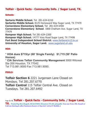 Telfair - Quick facts - Community Info. / Sugar Land, TX.

Schools:

Sartaria Middle School. Tel 281-634-6310
Sartartia Middle School. 8125 Homeward Way Sugar Land, TX 77479
Cornerstone Elementary School. Tel 281-634-6400
Cornerstone Elementary School. 1800 Chatham Ave. Sugar Land, TX
77479
Kempner High School. Tel 281-634-2300
Kempner High School. 14777 Voss Road Sugar Land, TX 77498
Fort Bend Independent School District. www.fortbend.k12.tx.us
University of Houston, Sugar Land. www.sugarland.uh.edu

HOA:

* HOA dues $715/yr (60’ Single Family) $1,715 (50’ Patio
Homes)
* CIA Services Telfair Community Management 3000 Wilcrest
Ste 200 Houston, TX 77042.
Tel 713.981.9000 Fax 713.981.9090.

POOLS:

Telfair Section 6 2221 Jurgensen Lane Closed on
Mondays. Tel 281.207.6770
Telfair Central 115 Telfair Central Ave. Closed on
Tuesdays. Tel 281.207.6492


Page 1 of 5   Telfair - Quick facts - Community Info. / Sugar Land,
TX.   Posted by Ben Huynh, REALTOR® Houston TX 281.5615386. You can Text, IM, Email or
Call me during & after business hours @ 832-607-1679 (T Mobile.)
 