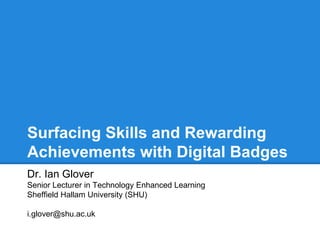 Surfacing Skills and Rewarding
Achievements with Digital Badges
Dr. Ian Glover
Senior Lecturer in Technology Enhanced Learning
Sheffield Hallam University (SHU)
i.glover@shu.ac.uk
 
