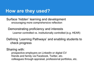 How are they used?
Surface ‘hidden’ learning and development
encouraging more comprehensive reflection
Demonstrating proficiency and interests
Learner controlled vs. institutionally controlled (e.g. HEAR)
Defining ‘Learning Pathways’ and enabling students to
check progress
Sharing with:
prospective employers on LinkedIn or digital CV
friends and family via Facebook, Twitter, etc.
colleagues through appraisal, professional portfolios, etc.
 