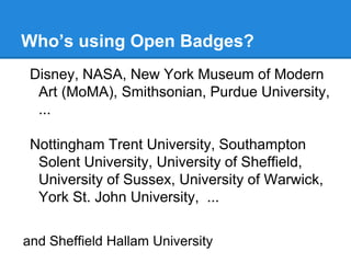 Who’s using Open Badges?
Disney, NASA, New York Museum of Modern
Art (MoMA), Smithsonian, Purdue University,
...
Nottingham Trent University, Southampton
Solent University, University of Sheffield,
University of Sussex, University of Warwick,
York St. John University, ...
and Sheffield Hallam University
 