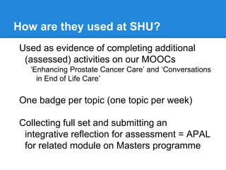 How are they used at SHU?
Used as evidence of completing additional
(assessed) activities on our MOOCs
‘Enhancing Prostate Cancer Care’ and ‘Conversations
in End of Life Care’
One badge per topic (one topic per week)
Collecting full set and submitting an
integrative reflection for assessment = APAL
for related module on Masters programme
 