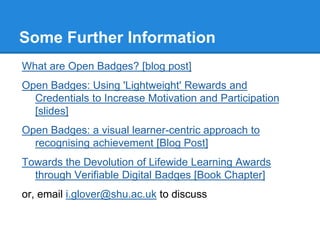 Some Further Information
What are Open Badges? [blog post]
Open Badges: Using 'Lightweight' Rewards and
Credentials to Increase Motivation and Participation
[slides]
Open Badges: a visual learner-centric approach to
recognising achievement [Blog Post]
Towards the Devolution of Lifewide Learning Awards
through Verifiable Digital Badges [Book Chapter]
or, email i.glover@shu.ac.uk to discuss
 