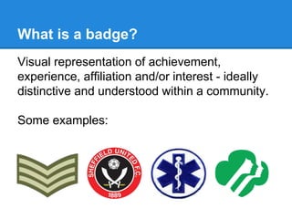 What is a badge?
Visual representation of achievement,
experience, affiliation and/or interest - ideally
distinctive and understood within a community.
Some examples:
 