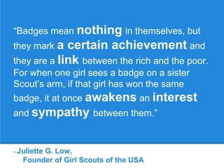 - Juliette G. Low,
Founder of Girl Scouts of the USA
“Badges mean nothing in themselves, but
they mark a certain achievement and
they are a link between the rich and the poor.
For when one girl sees a badge on a sister
Scout’s arm, if that girl has won the same
badge, it at once awakens an interest
and sympathy between them.”
 