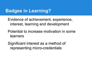 Badges in Learning?
Evidence of achievement, experience,
interest, learning and development
Potential to increase motivation in some
learners
Significant interest as a method of
representing micro-credentials
 