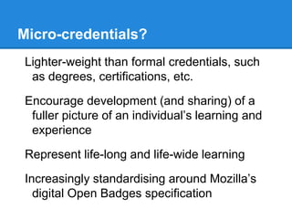 Micro-credentials?
Lighter-weight than formal credentials, such
as degrees, certifications, etc.
Encourage development (and sharing) of a
fuller picture of an individual’s learning and
experience
Represent life-long and life-wide learning
Increasingly standardising around Mozilla’s
digital Open Badges specification
 