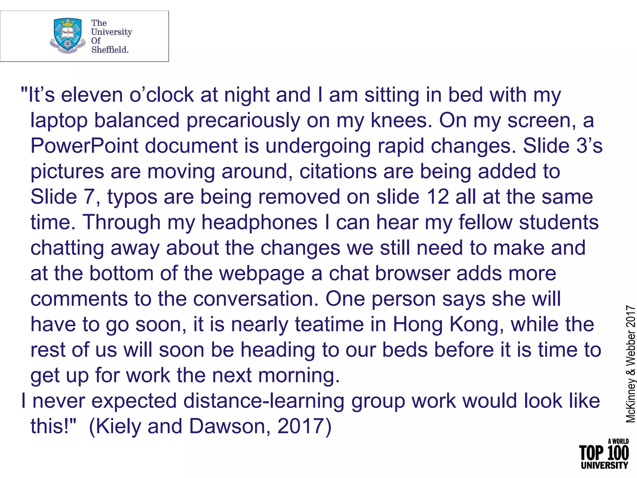 "It’s eleven o’clock at night and I am sitting in bed with my
laptop balanced precariously on my knees. On my screen, a
PowerPoint document is undergoing rapid changes. Slide 3’s
pictures are moving around, citations are being added to
Slide 7, typos are being removed on slide 12 all at the same
time. Through my headphones I can hear my fellow students
chatting away about the changes we still need to make and
at the bottom of the webpage a chat browser adds more
comments to the conversation. One person says she will
have to go soon, it is nearly teatime in Hong Kong, while the
rest of us will soon be heading to our beds before it is time to
get up for work the next morning.
I never expected distance-learning group work would look like
this!" (Kiely and Dawson, 2017)
McKinney&Webber2017
 