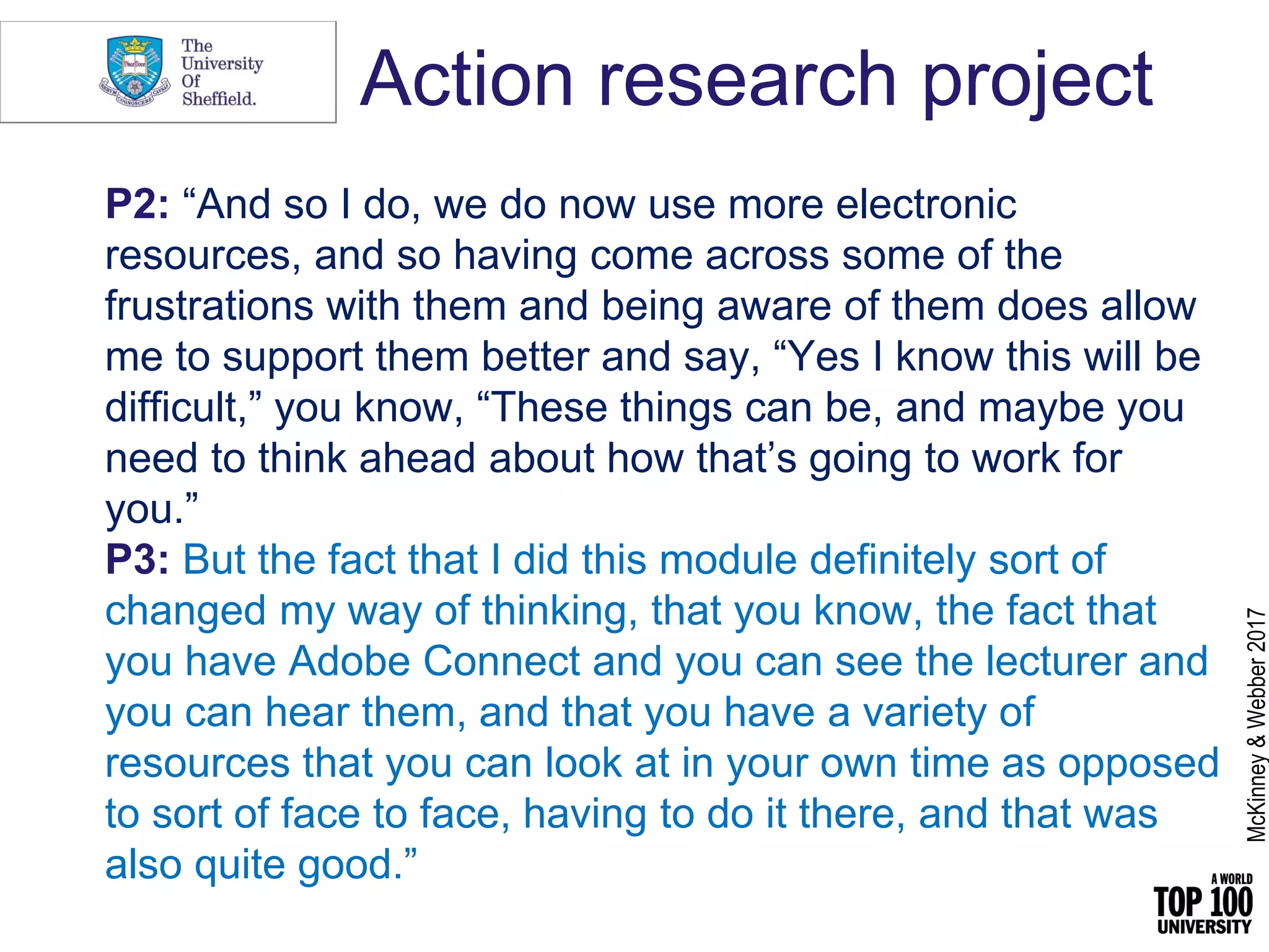 Action research project
P2: “And so I do, we do now use more electronic
resources, and so having come across some of the
frustrations with them and being aware of them does allow
me to support them better and say, “Yes I know this will be
difficult,” you know, “These things can be, and maybe you
need to think ahead about how that’s going to work for
you.”
P3: But the fact that I did this module definitely sort of
changed my way of thinking, that you know, the fact that
you have Adobe Connect and you can see the lecturer and
you can hear them, and that you have a variety of
resources that you can look at in your own time as opposed
to sort of face to face, having to do it there, and that was
also quite good.”
McKinney&Webber2017
 