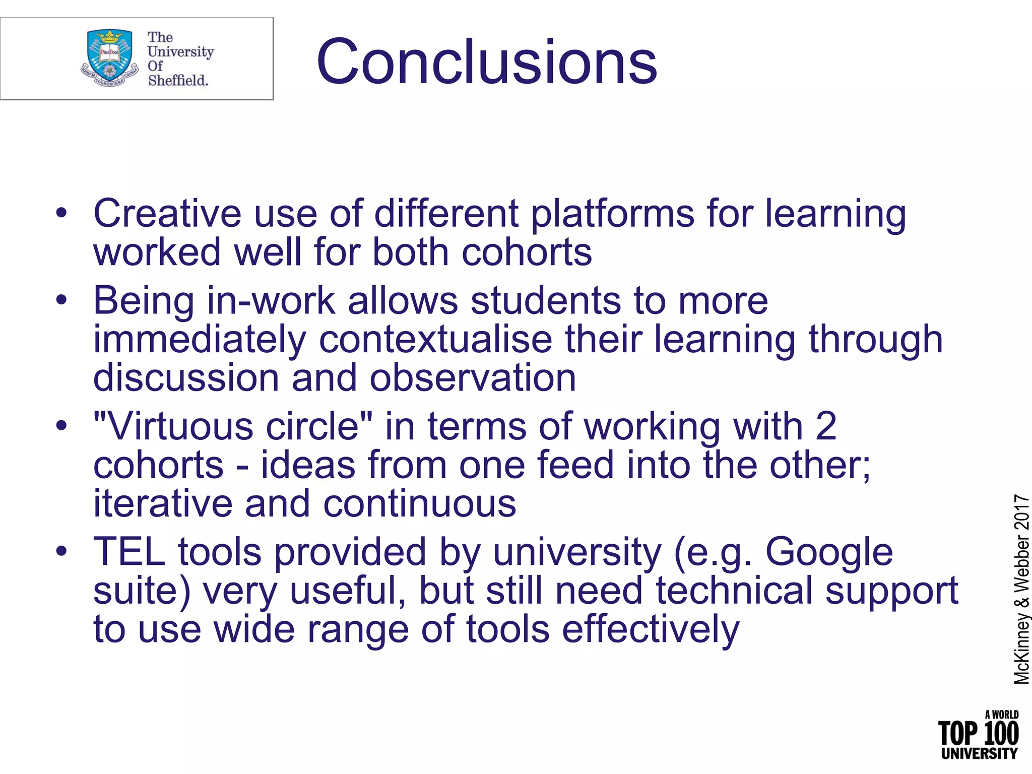 Conclusions
• Creative use of different platforms for learning
worked well for both cohorts
• Being in-work allows students to more
immediately contextualise their learning through
discussion and observation
• "Virtuous circle" in terms of working with 2
cohorts - ideas from one feed into the other;
iterative and continuous
• TEL tools provided by university (e.g. Google
suite) very useful, but still need technical support
to use wide range of tools effectively
McKinney&Webber2017
 
