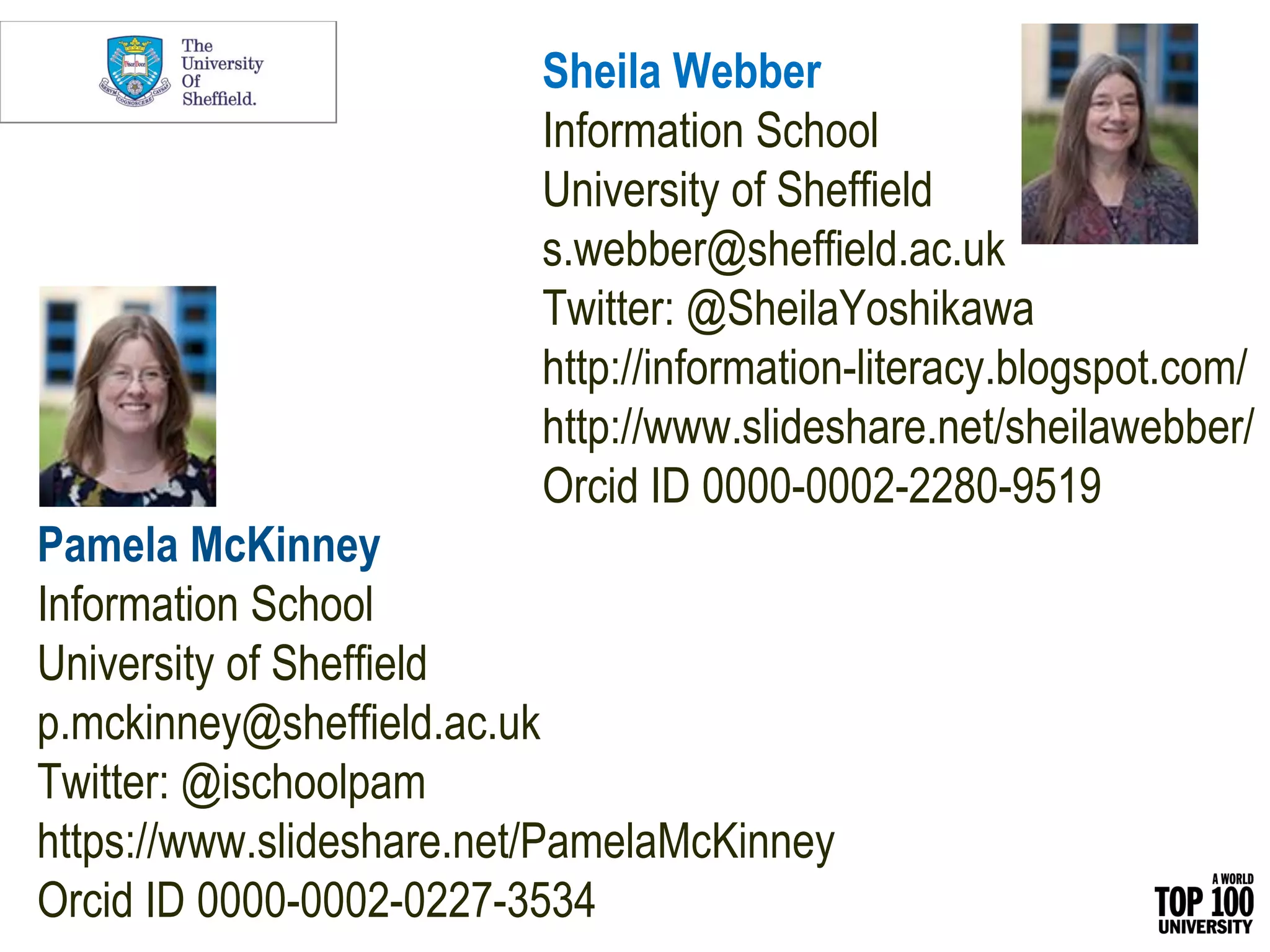Sheila Webber
Information School
University of Sheffield
s.webber@sheffield.ac.uk
Twitter: @SheilaYoshikawa
http://information-literacy.blogspot.com/
http://www.slideshare.net/sheilawebber/
Orcid ID 0000-0002-2280-9519
Pamela McKinney
Information School
University of Sheffield
p.mckinney@sheffield.ac.uk
Twitter: @ischoolpam
https://www.slideshare.net/PamelaMcKinney
Orcid ID 0000-0002-0227-3534
 