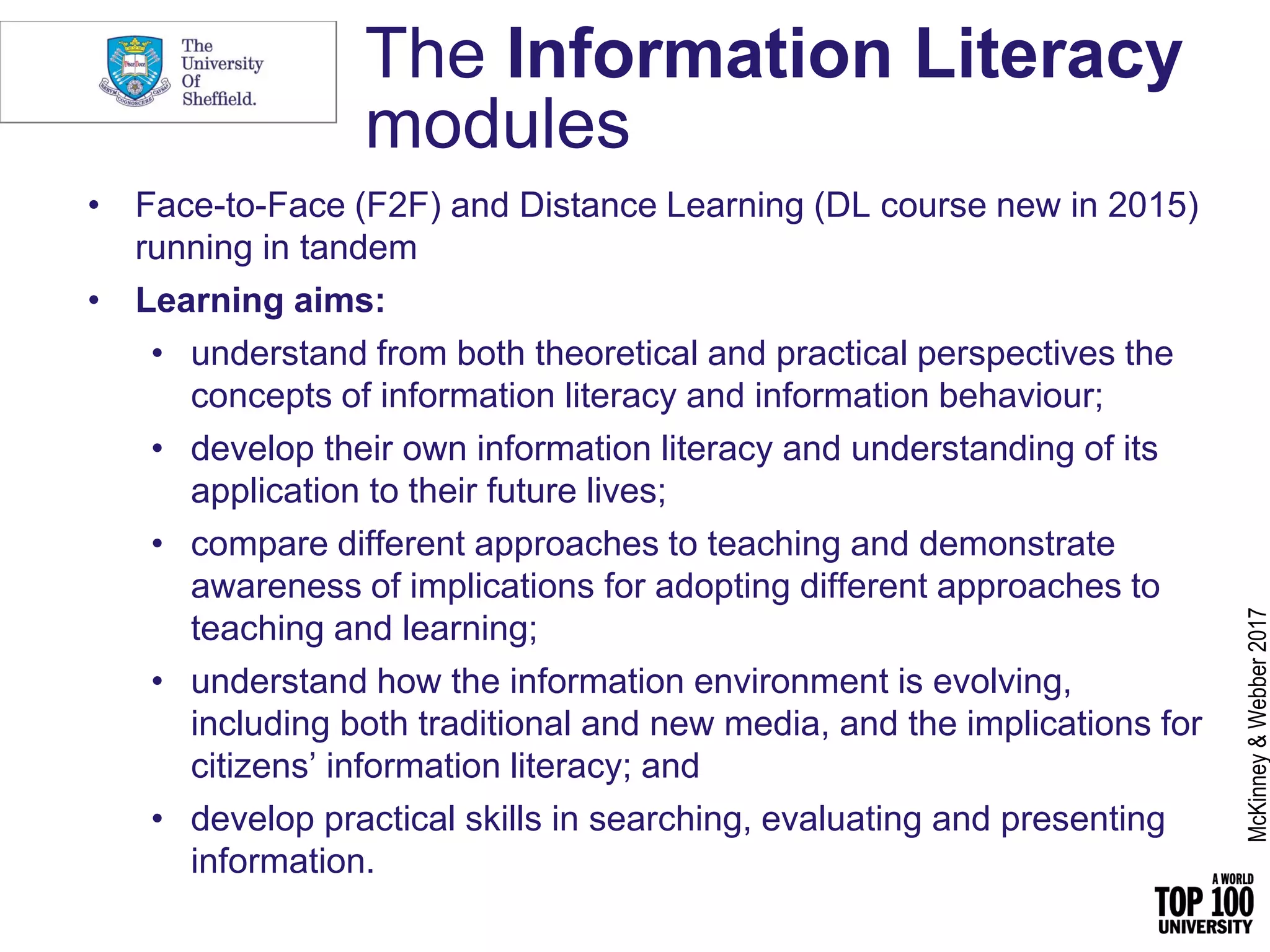 The Information Literacy
modules
• Face-to-Face (F2F) and Distance Learning (DL course new in 2015)
running in tandem
• Learning aims:
• understand from both theoretical and practical perspectives the
concepts of information literacy and information behaviour;
• develop their own information literacy and understanding of its
application to their future lives;
• compare different approaches to teaching and demonstrate
awareness of implications for adopting different approaches to
teaching and learning;
• understand how the information environment is evolving,
including both traditional and new media, and the implications for
citizens’ information literacy; and
• develop practical skills in searching, evaluating and presenting
information.
McKinney&Webber2017
 