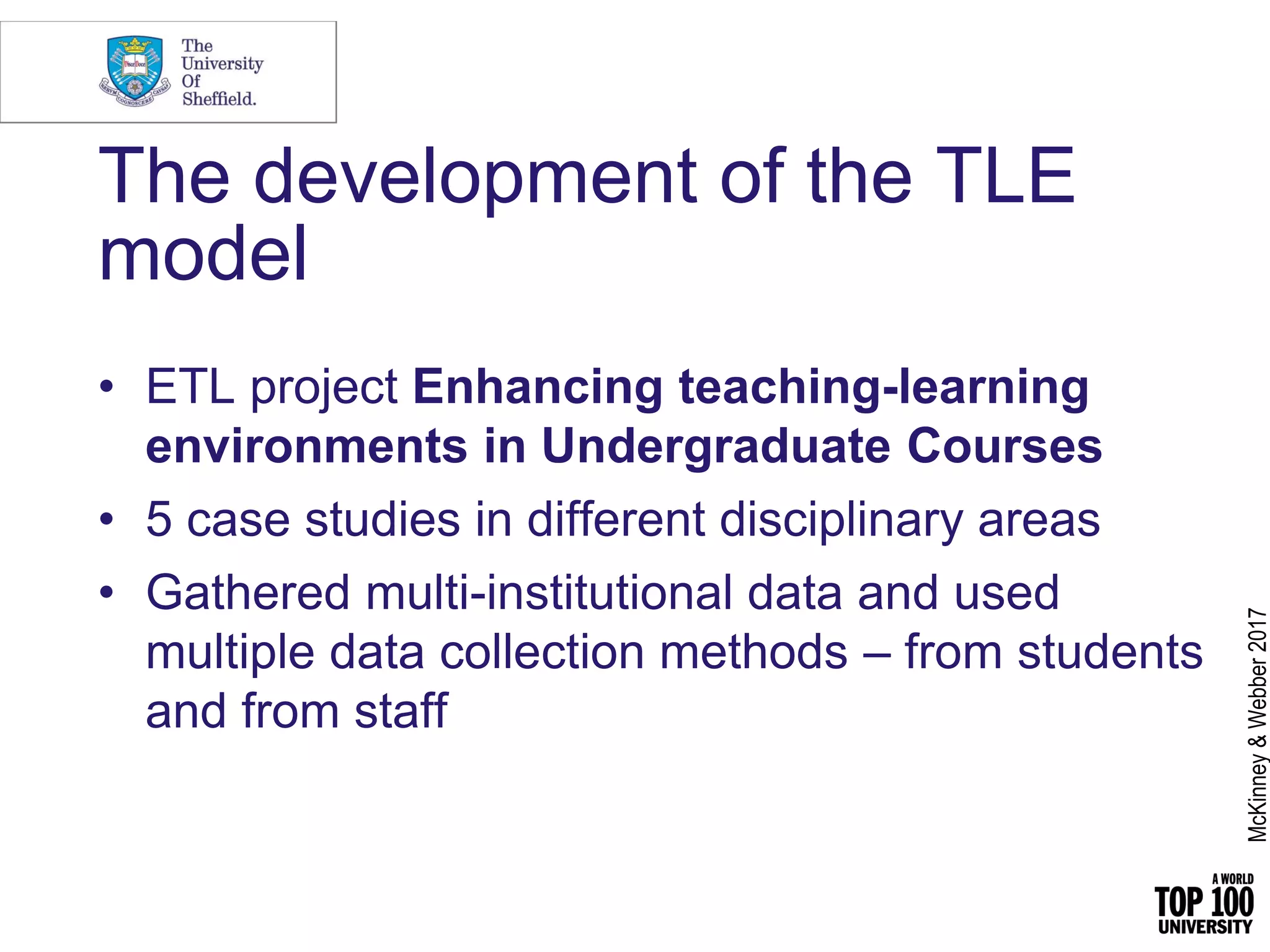 The development of the TLE
model
• ETL project Enhancing teaching-learning
environments in Undergraduate Courses
• 5 case studies in different disciplinary areas
• Gathered multi-institutional data and used
multiple data collection methods – from students
and from staff
McKinney&Webber2017
 