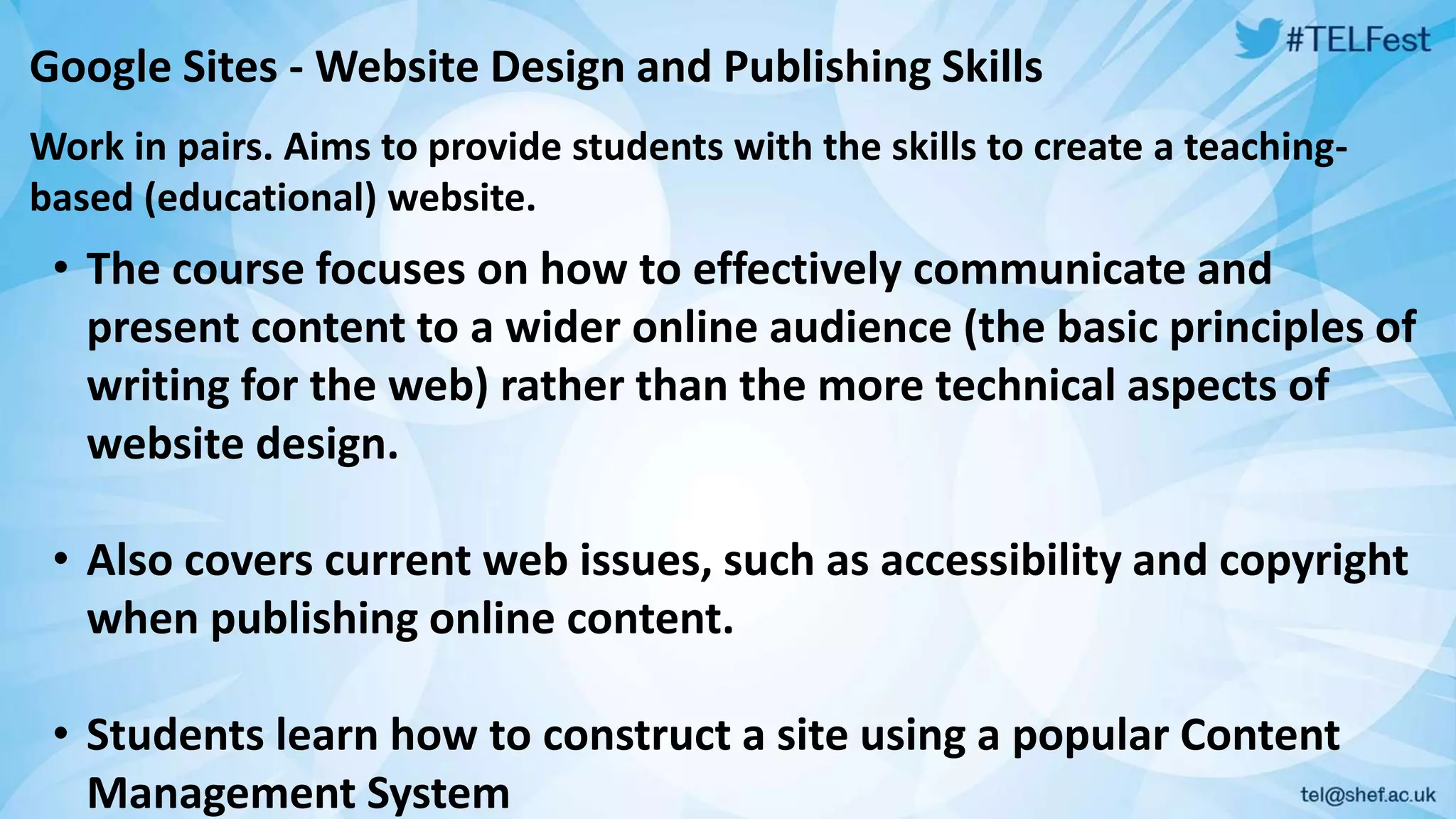 Google Sites -Website Design and Publishing Skills 
Work in pairs. Aims to provide students with the skills to create a teaching-based 
(educational) website. 
• The course focuses on how to effectively communicate and 
present content to a wider online audience (the basic principles of 
writing for the web) rather than the more technical aspects of 
website design. 
• Also covers current web issues, such as accessibility and copyright 
when publishing online content. 
• Students learn how to construct a site using a popular Content 
Management System 
 