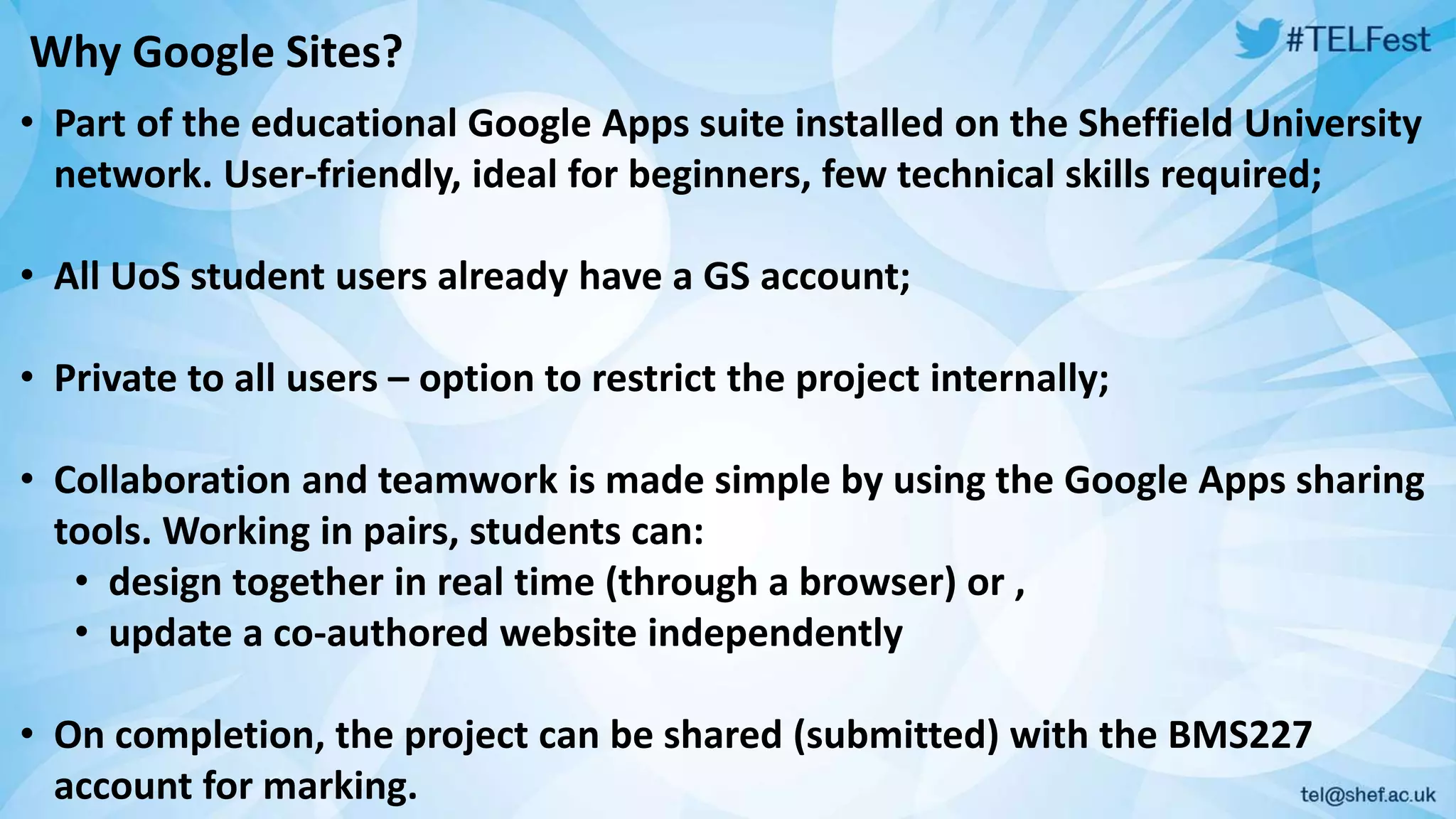 Why Google Sites? 
• Part of the educational Google Apps suite installed on the Sheffield University 
network. User-friendly, ideal for beginners, few technical skills required; 
• All UoS student users already have a GS account; 
• Private to all users – option to restrict the project internally; 
• Collaboration and teamwork is made simple by using the Google Apps sharing 
tools. Working in pairs, students can: 
• design together in real time (through a browser) or , 
• update a co-authored website independently 
• On completion, the project can be shared (submitted) with the BMS227 
account for marking. 
 