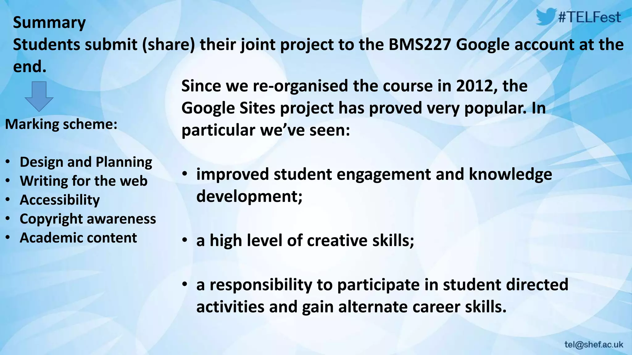 Summary 
Students submit (share) their joint project to the BMS227 Google account at the 
end. 
Since we re-organised the course in 2012, the 
Google Sites project has proved very popular. In 
particular we’ve seen: 
• improved student engagement and knowledge 
development; 
• a high level of creative skills; 
• a responsibility to participate in student directed 
activities and gain alternate career skills. 
Marking scheme: 
• Design and Planning 
• Writing for the web 
• Accessibility 
• Copyright awareness 
• Academic content 
 