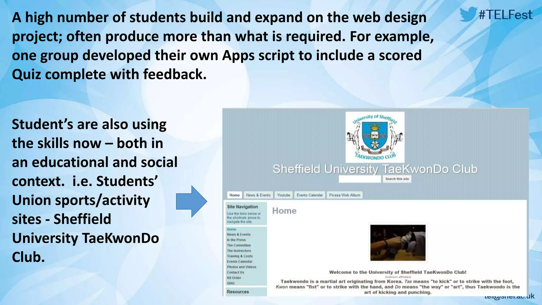 A high number of students build and expand on the web design 
project; often produce more than what is required. For example, 
one group developed their own Apps script to include a scored 
Quiz complete with feedback. 
Student’s are also using 
the skills now – both in 
an educational and social 
context. i.e. Students’ 
Union sports/activity 
sites - Sheffield 
University TaeKwonDo 
Club. 
 