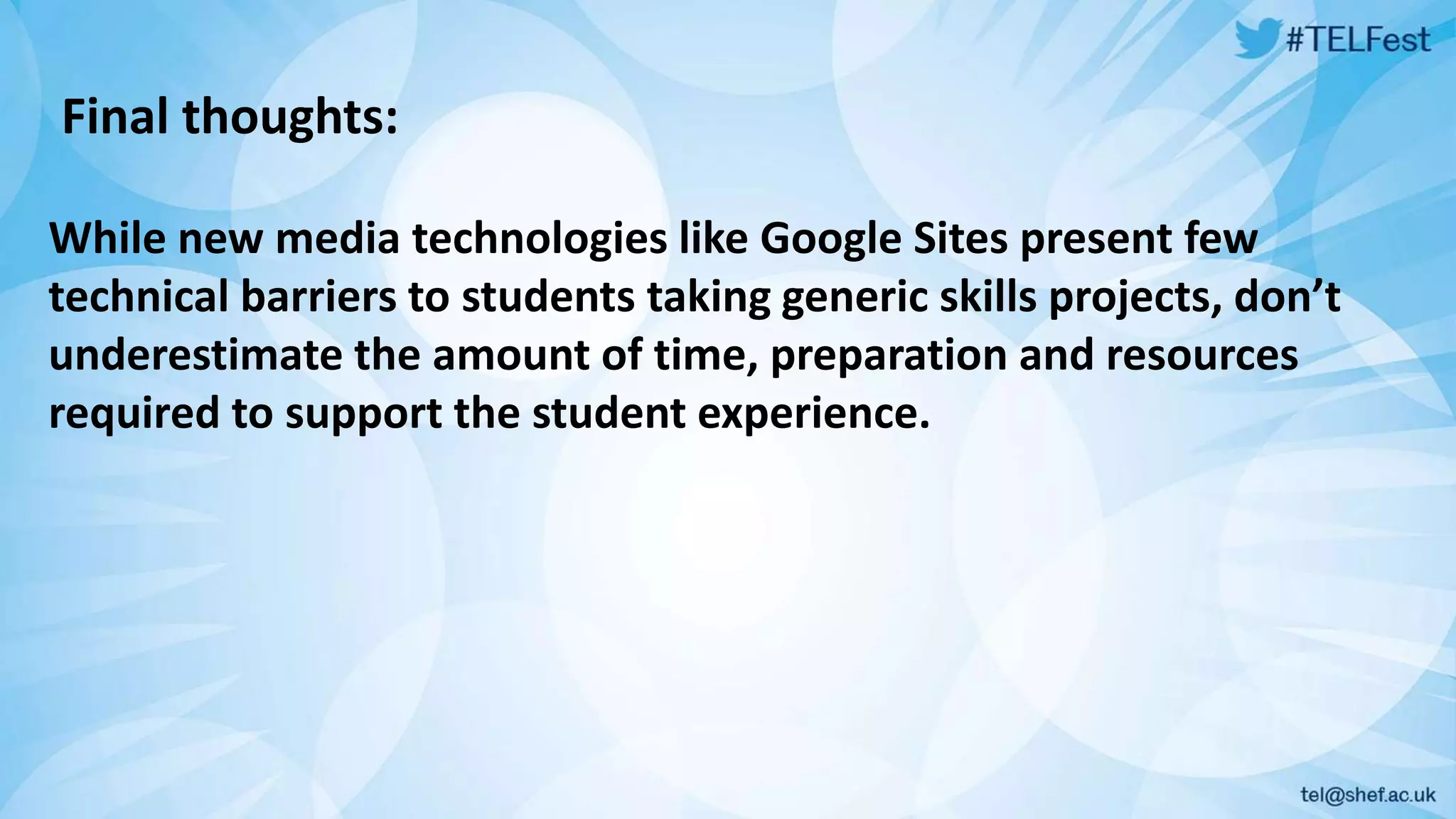 Final thoughts: 
While new media technologies like Google Sites present few 
technical barriers to students taking generic skills projects, don’t 
underestimate the amount of time, preparation and resources 
required to support the student experience. 
 