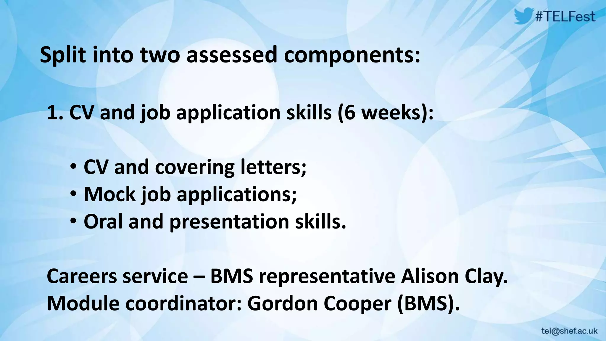 Split into two assessed components: 
1. CV and job application skills (6 weeks): 
• CV and covering letters; 
• Mock job applications; 
• Oral and presentation skills. 
Careers service – BMS representative Alison Clay. 
Module coordinator: Gordon Cooper (BMS). 
 