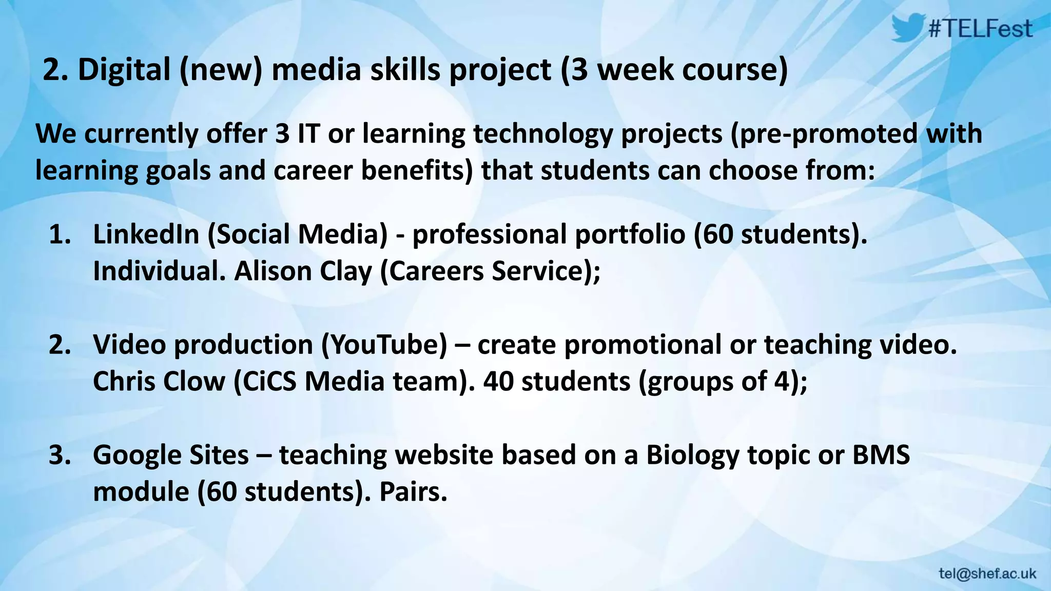 2. Digital (new) media skills project (3 week course) 
We currently offer 3 IT or learning technology projects (pre-promoted with 
learning goals and career benefits) that students can choose from: 
1. LinkedIn (Social Media) - professional portfolio (60 students). 
Individual. Alison Clay (Careers Service); 
2. Video production (YouTube) – create promotional or teaching video. 
Chris Clow (CiCS Media team). 40 students (groups of 4); 
3. Google Sites – teaching website based on a Biology topic or BMS 
module (60 students). Pairs. 
 