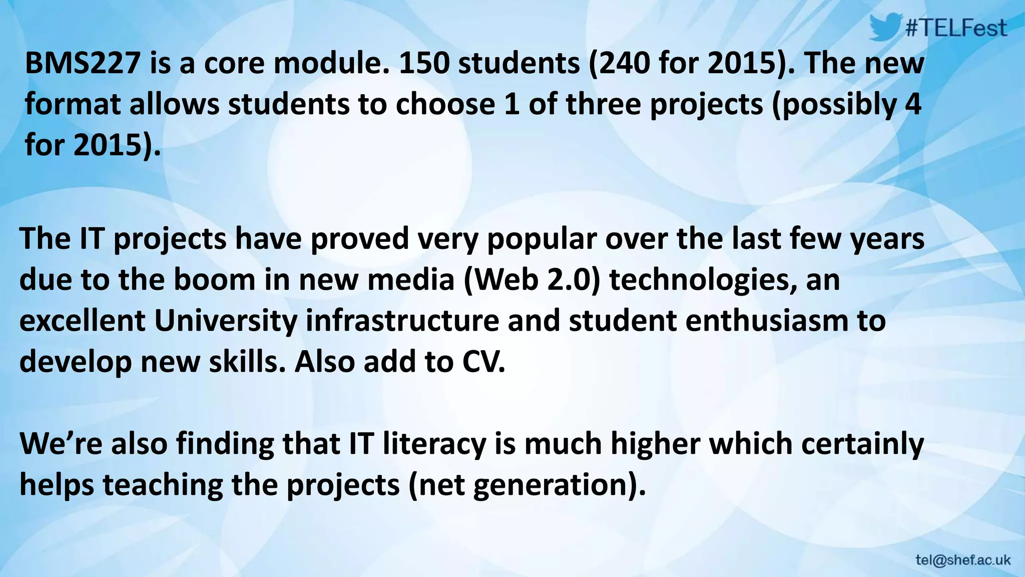 BMS227 is a core module. 150 students (240 for 2015). The new 
format allows students to choose 1 of three projects (possibly 4 
for 2015). 
The IT projects have proved very popular over the last few years 
due to the boom in new media (Web 2.0) technologies, an 
excellent University infrastructure and student enthusiasm to 
develop new skills. Also add to CV. 
We’re also finding that IT literacy is much higher which certainly 
helps teaching the projects (net generation). 
 