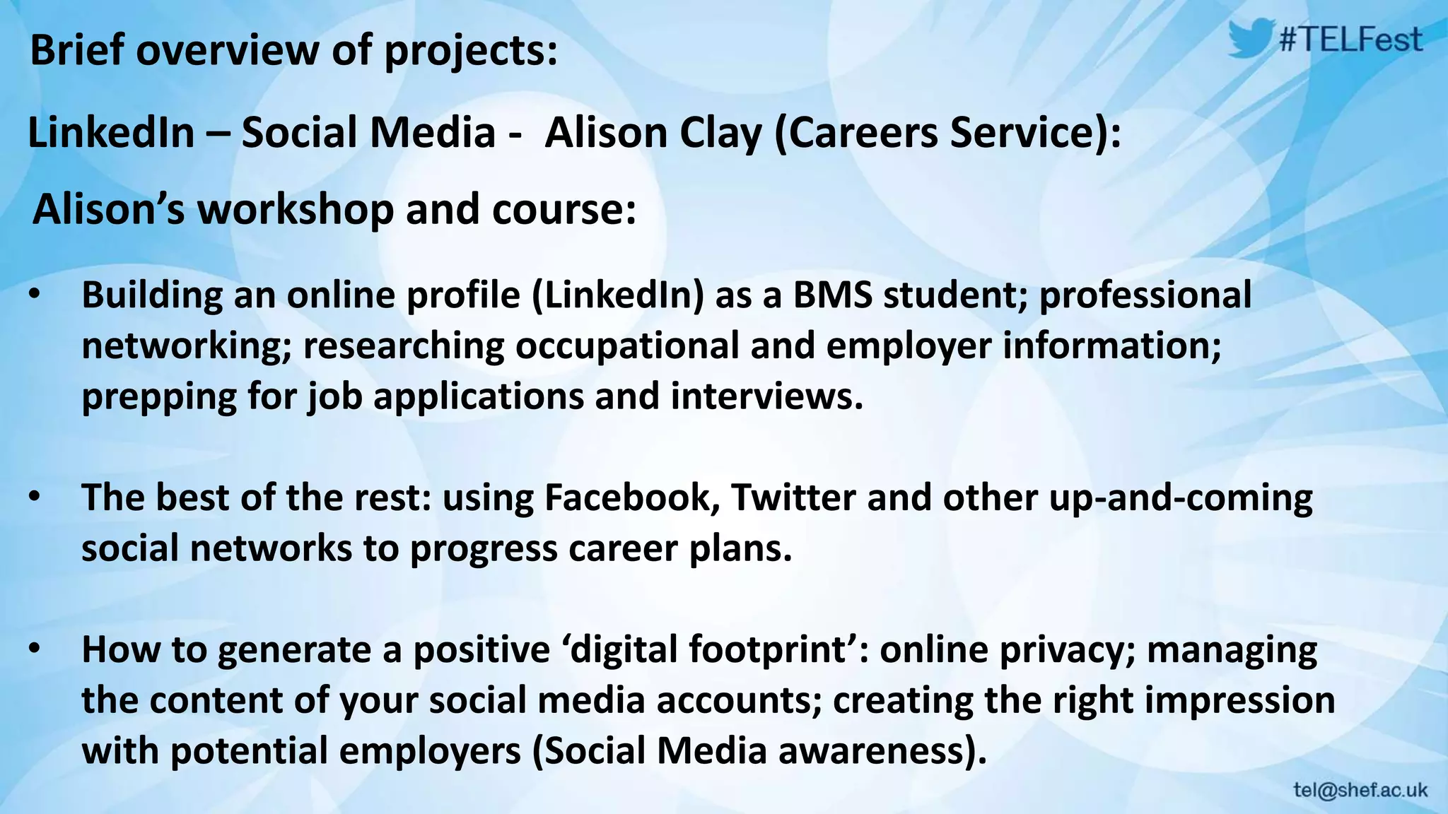 Brief overview of projects: 
LinkedIn – Social Media - Alison Clay (Careers Service): 
Alison’s workshop and course: 
• Building an online profile (LinkedIn) as a BMS student; professional 
networking; researching occupational and employer information; 
prepping for job applications and interviews. 
• The best of the rest: using Facebook, Twitter and other up-and-coming 
social networks to progress career plans. 
• How to generate a positive ‘digital footprint’: online privacy; managing 
the content of your social media accounts; creating the right impression 
with potential employers (Social Media awareness). 
 