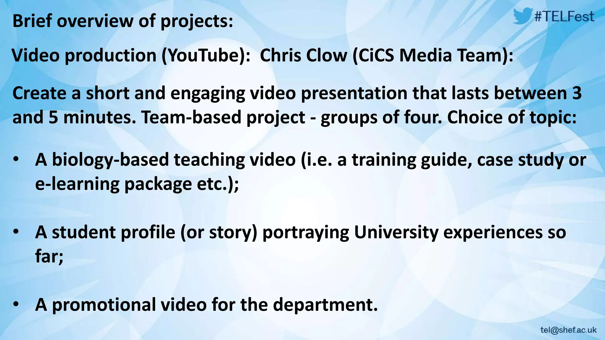 Brief overview of projects: 
Video production (YouTube): Chris Clow (CiCS Media Team): 
Create a short and engaging video presentation that lasts between 3 
and 5 minutes. Team-based project - groups of four. Choice of topic: 
• A biology-based teaching video (i.e. a training guide, case study or 
e-learning package etc.); 
• A student profile (or story) portraying University experiences so 
far; 
• A promotional video for the department. 
 