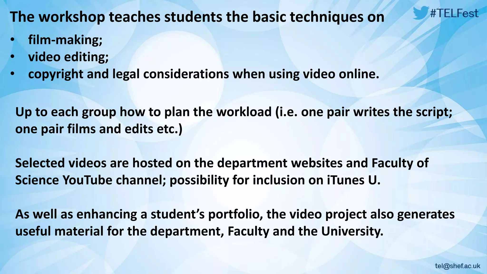 The workshop teaches students the basic techniques on 
• film-making; 
• video editing; 
• copyright and legal considerations when using video online. 
Up to each group how to plan the workload (i.e. one pair writes the script; 
one pair films and edits etc.) 
Selected videos are hosted on the department websites and Faculty of 
Science YouTube channel; possibility for inclusion on iTunes U. 
As well as enhancing a student’s portfolio, the video project also generates 
useful material for the department, Faculty and the University. 
 