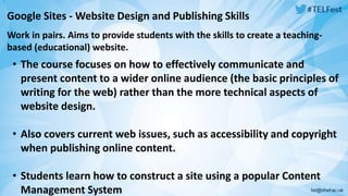Google Sites -Website Design and Publishing Skills 
Work in pairs. Aims to provide students with the skills to create a teaching-based 
(educational) website. 
• The course focuses on how to effectively communicate and 
present content to a wider online audience (the basic principles of 
writing for the web) rather than the more technical aspects of 
website design. 
• Also covers current web issues, such as accessibility and copyright 
when publishing online content. 
• Students learn how to construct a site using a popular Content 
Management System 
 