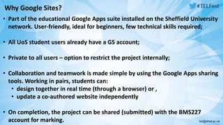 Why Google Sites? 
• Part of the educational Google Apps suite installed on the Sheffield University 
network. User-friendly, ideal for beginners, few technical skills required; 
• All UoS student users already have a GS account; 
• Private to all users – option to restrict the project internally; 
• Collaboration and teamwork is made simple by using the Google Apps sharing 
tools. Working in pairs, students can: 
• design together in real time (through a browser) or , 
• update a co-authored website independently 
• On completion, the project can be shared (submitted) with the BMS227 
account for marking. 
 