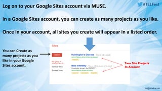 Log on to your Google Sites account via MUSE. 
In a Google Sites account, you can create as many projects as you like. 
Once in your account, all sites you create will appear in a listed order. 
You can Create as 
many projects as you 
like in your Google 
Sites account. 
Two Site Projects 
In Account 
 