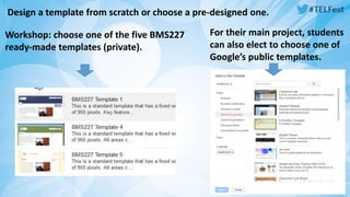 Design a template from scratch or choose a pre-designed one. 
Workshop: choose one of the five BMS227 
ready-made templates (private). 
For their main project, students 
can also elect to choose one of 
Google’s public templates. 
 
