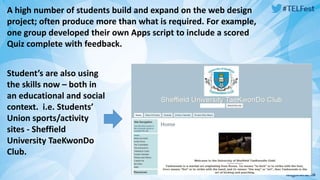 A high number of students build and expand on the web design 
project; often produce more than what is required. For example, 
one group developed their own Apps script to include a scored 
Quiz complete with feedback. 
Student’s are also using 
the skills now – both in 
an educational and social 
context. i.e. Students’ 
Union sports/activity 
sites - Sheffield 
University TaeKwonDo 
Club. 
 