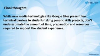 Final thoughts: 
While new media technologies like Google Sites present few 
technical barriers to students taking generic skills projects, don’t 
underestimate the amount of time, preparation and resources 
required to support the student experience. 
 
