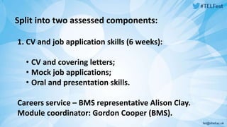Split into two assessed components: 
1. CV and job application skills (6 weeks): 
• CV and covering letters; 
• Mock job applications; 
• Oral and presentation skills. 
Careers service – BMS representative Alison Clay. 
Module coordinator: Gordon Cooper (BMS). 
 