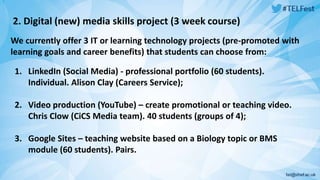 2. Digital (new) media skills project (3 week course) 
We currently offer 3 IT or learning technology projects (pre-promoted with 
learning goals and career benefits) that students can choose from: 
1. LinkedIn (Social Media) - professional portfolio (60 students). 
Individual. Alison Clay (Careers Service); 
2. Video production (YouTube) – create promotional or teaching video. 
Chris Clow (CiCS Media team). 40 students (groups of 4); 
3. Google Sites – teaching website based on a Biology topic or BMS 
module (60 students). Pairs. 
 