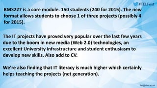 BMS227 is a core module. 150 students (240 for 2015). The new 
format allows students to choose 1 of three projects (possibly 4 
for 2015). 
The IT projects have proved very popular over the last few years 
due to the boom in new media (Web 2.0) technologies, an 
excellent University infrastructure and student enthusiasm to 
develop new skills. Also add to CV. 
We’re also finding that IT literacy is much higher which certainly 
helps teaching the projects (net generation). 
 