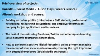 Brief overview of projects: 
LinkedIn – Social Media - Alison Clay (Careers Service): 
Alison’s workshop and course: 
• Building an online profile (LinkedIn) as a BMS student; professional 
networking; researching occupational and employer information; 
prepping for job applications and interviews. 
• The best of the rest: using Facebook, Twitter and other up-and-coming 
social networks to progress career plans. 
• How to generate a positive ‘digital footprint’: online privacy; managing 
the content of your social media accounts; creating the right impression 
with potential employers (Social Media awareness). 
 