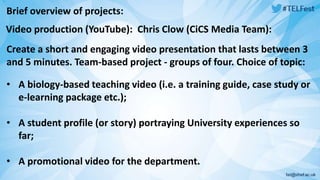 Brief overview of projects: 
Video production (YouTube): Chris Clow (CiCS Media Team): 
Create a short and engaging video presentation that lasts between 3 
and 5 minutes. Team-based project - groups of four. Choice of topic: 
• A biology-based teaching video (i.e. a training guide, case study or 
e-learning package etc.); 
• A student profile (or story) portraying University experiences so 
far; 
• A promotional video for the department. 
 