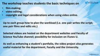 The workshop teaches students the basic techniques on 
• film-making; 
• video editing; 
• copyright and legal considerations when using video online. 
Up to each group how to plan the workload (i.e. one pair writes the script; 
one pair films and edits etc.) 
Selected videos are hosted on the department websites and Faculty of 
Science YouTube channel; possibility for inclusion on iTunes U. 
As well as enhancing a student’s portfolio, the video project also generates 
useful material for the department, Faculty and the University. 
 