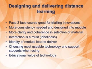 Designing and delivering distance
learning
• Face 2 face course good for trialling innovations
• More consistency needed and designed into module
• More clarity and coherence in selection of material
• Interaction is a must (loneliness)
• Identity of module lead to deliver
• Choosing most useable technology and support
students when using
• Educational value of technology
 