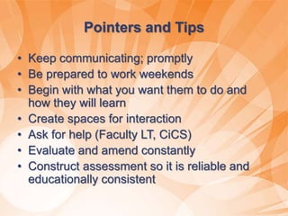 Pointers and Tips
• Keep communicating; promptly
• Be prepared to work weekends
• Begin with what you want them to do and
how they will learn
• Create spaces for interaction
• Ask for help (Faculty LT, CiCS)
• Evaluate and amend constantly
• Construct assessment so it is reliable and
educationally consistent
 