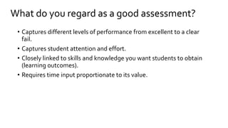 What do you regard as a good assessment? 
• Captures different levels of performance from excellent to a clear 
fail. 
• Captures student attention and effort. 
• Closely linked to skills and knowledge you want students to obtain 
(learning outcomes). 
• Requires time input proportionate to its value. 
 