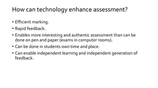 How can technology enhance assessment? 
• Efficient marking. 
• Rapid feedback. 
• Enables more interesting and authentic assessment than can be 
done on pen and paper (exams in computer rooms). 
• Can be done in students own time and place. 
• Can enable independent learning and independent generation of 
feedback. 
 