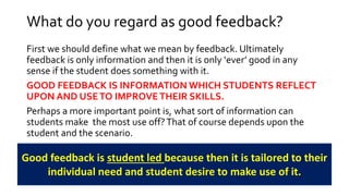 What do you regard as good feedback? 
First we should define what we mean by feedback. Ultimately 
feedback is only information and then it is only ‘ever’ good in any 
sense if the student does something with it. 
GOOD FEEDBACK IS INFORMATION WHICH STUDENTS REFLECT 
UPON AND USE TO IMPROVE THEIR SKILLS. 
Perhaps a more important point is, what sort of information can 
students make the most use off? That of course depends upon the 
student and the scenario. 
Good feedback is student led because then it is tailored to their 
individual need and student desire to make use of it. 
 