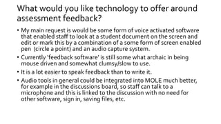 What would you like technology to offer around 
assessment feedback? 
• My main request is would be some form of voice activated software 
that enabled staff to look at a student document on the screen and 
edit or mark this by a combination of a some form of screen enabled 
pen (circle a point) and an audio capture system. 
• Currently ‘feedback software’ is still some what archaic in being 
mouse driven and somewhat clumsy/slow to use. 
• It is a lot easier to speak feedback than to write it. 
• Audio tools in general could be integrated into MOLE much better, 
for example in the discussions board, so staff can talk to a 
microphone and this is linked to the discussion with no need for 
other software, sign in, saving files, etc. 
 