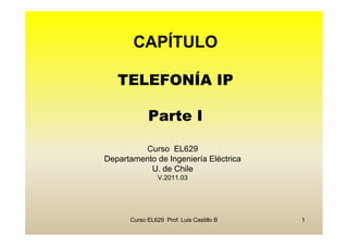CAPÍTULO

   TELEFONÍA IP

            Parte I

         Curso EL629
Departamento de Ingeniería Eléctrica
           U. de Chile
                V.2011.03




      Curso EL629 Prof. Luis Castillo B   1
 