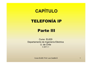 CAPÍTULO

   TELEFONÍA IP

          Parte III

         Curso EL629
Departamento de Ingeniería Eléctrica
           U. de Chile
                 V.2011.1




      Curso EL629 Prof. Luis Castillo B   1
 